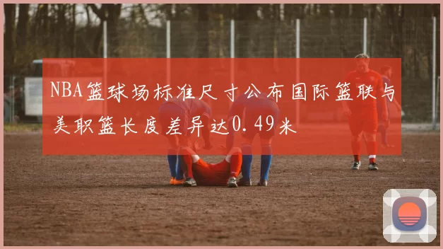 NBA篮球场标准尺寸公布国际篮联与美职篮长度差异达0.49米