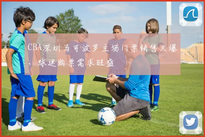 CBA深圳马可波罗主场门票销售火爆，球迷购票需求旺盛