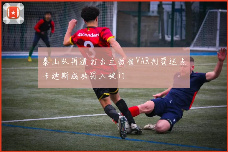 泰山队再遭打击主裁借VAR判罚送点卡迪斯成功罚入破门
