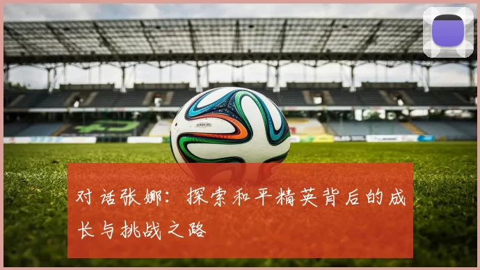 对话张娜：探索和平精英背后的成长与挑战之路