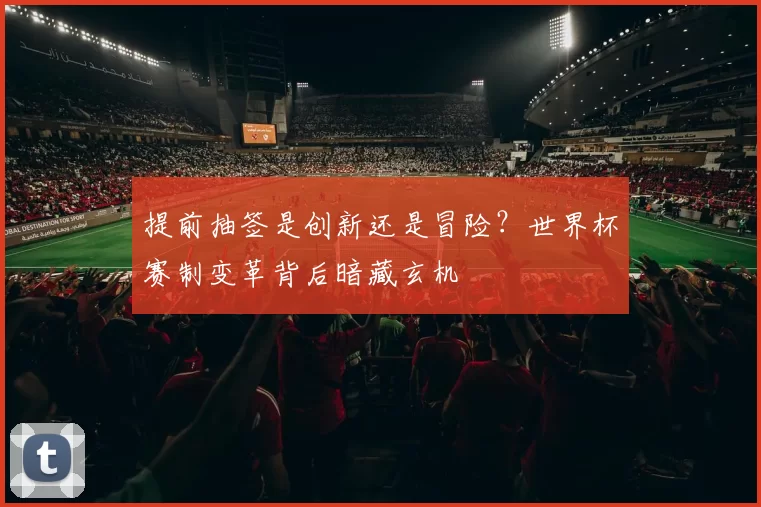 提前抽签是创新还是冒险?世界杯赛制变革背后暗藏玄机