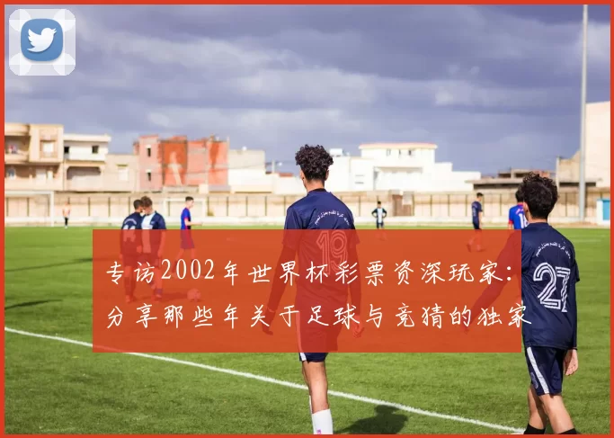 专访2002年世界杯彩票资深玩家：分享那些年关于足球与竞猜的独家记忆