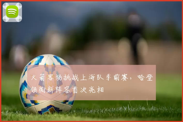 火箭客场挑战上海队季前赛，哈登领衔新阵容首次亮相