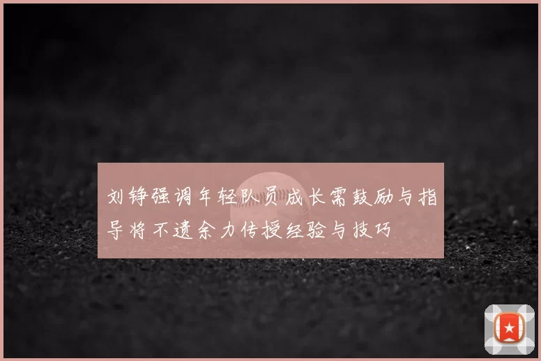 刘铮强调年轻队员成长需鼓励与指导将不遗余力传授经验与技巧