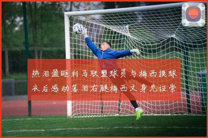 热泪盈眶利马联盟球员与梅西换球衣后感动落泪右腿梅西文身见证崇拜之情