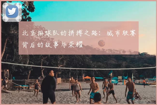 北京排球队的拼搏之路：城市联赛背后的故事与荣耀