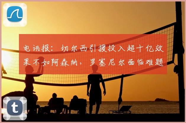 电讯报：切尔西引援投入超十亿效果不如阿森纳，罗塞尼尔面临难题