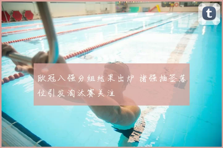 欧冠八强分组结果出炉 诸强抽签落位引发淘汰赛关注