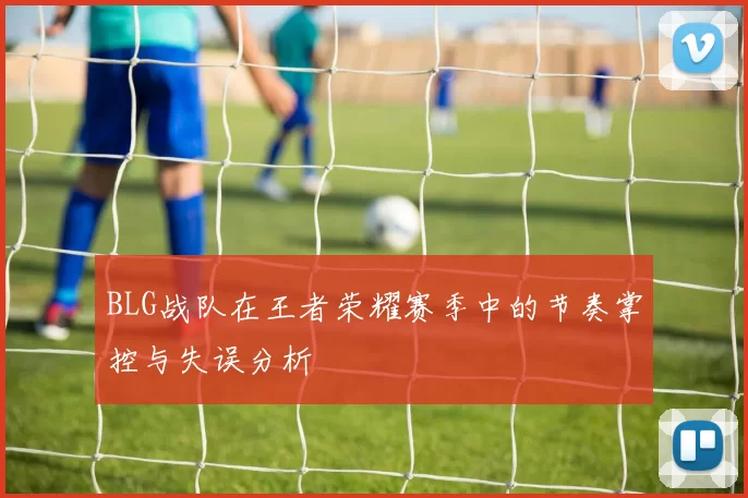 BLG战队在王者荣耀赛季中的节奏掌控与失误分析