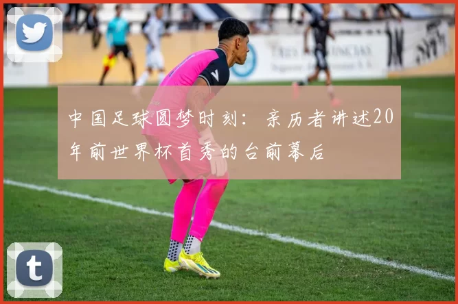 中国足球圆梦时刻:亲历者讲述20年前世界杯首秀的台前幕后