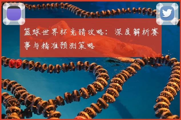 篮球世界杯竞猜攻略：深度解析赛事与精准预测策略