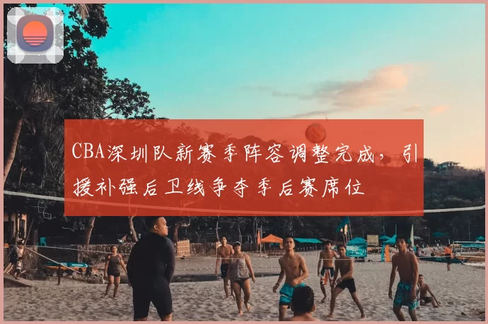 CBA深圳队新赛季阵容调整完成，引援补强后卫线争夺季后赛席位