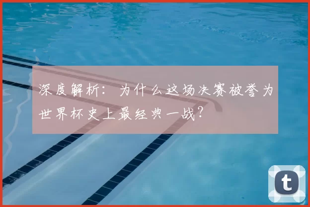 深度解析:为什么这场决赛被誉为世界杯史上最经典一战?