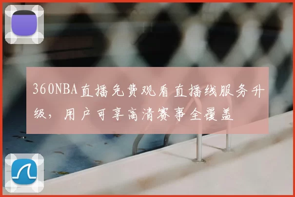 360NBA直播免费观看直播线服务升级，用户可享高清赛事全覆盖