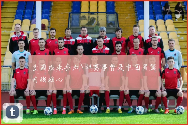 金周成未参加NBA赛事曾是中国男篮内线核心