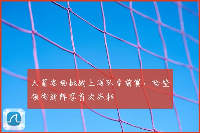 火箭客场挑战上海队季前赛，哈登领衔新阵容首次亮相