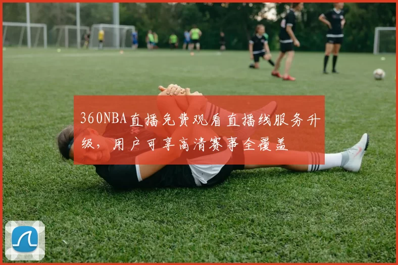360NBA直播免费观看直播线服务升级，用户可享高清赛事全覆盖
