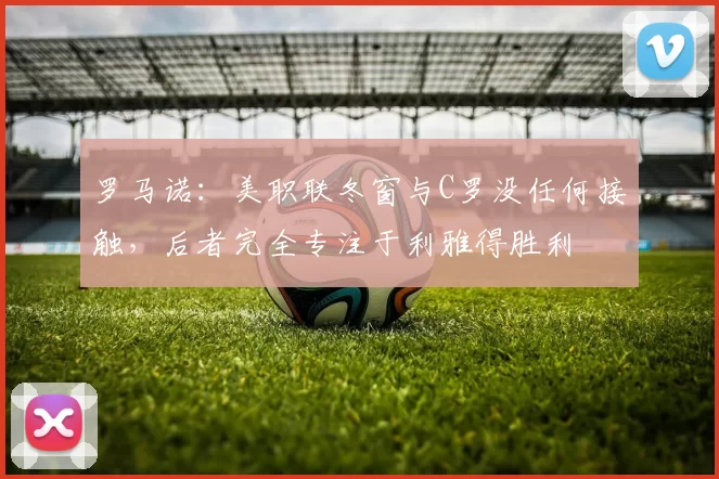 罗马诺：美职联冬窗与C罗没任何接触，后者完全专注于利雅得胜利