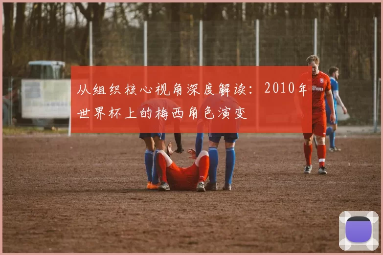 从组织核心视角深度解读：2010年世界杯上的梅西角色演变