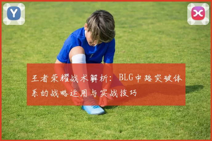 王者荣耀战术解析:BLG中路突破体系的战略运用与实战技巧