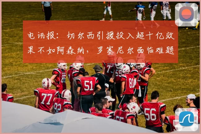 电讯报:切尔西引援投入超十亿效果不如阿森纳,罗塞尼尔面临难题
