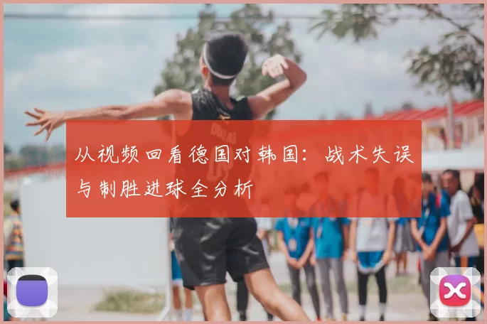 从视频回看德国对韩国:战术失误与制胜进球全分析