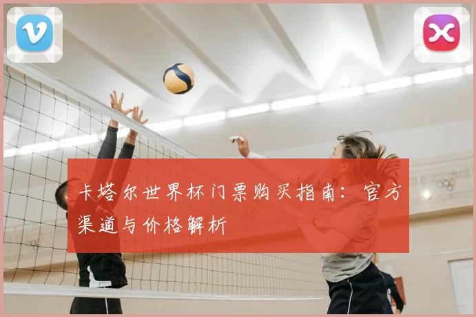 卡塔尔世界杯门票购买指南:官方渠道与价格解析