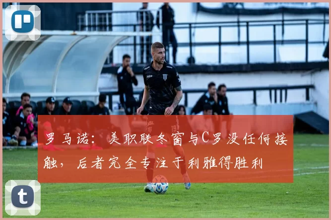 罗马诺：美职联冬窗与C罗没任何接触，后者完全专注于利雅得胜利