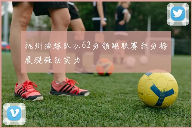 杭州排球队以62分领跑联赛积分榜展现强劲实力