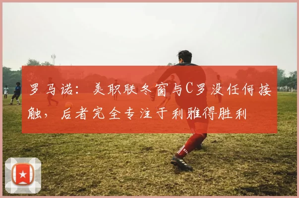 罗马诺：美职联冬窗与C罗没任何接触，后者完全专注于利雅得胜利