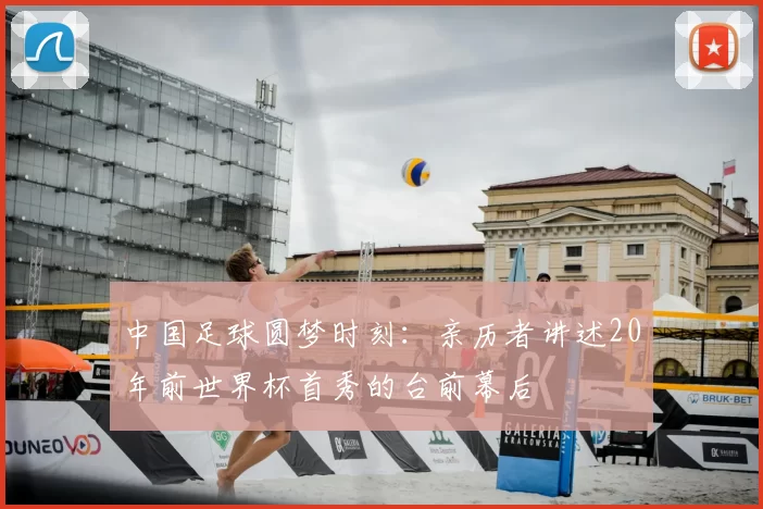 中国足球圆梦时刻:亲历者讲述20年前世界杯首秀的台前幕后