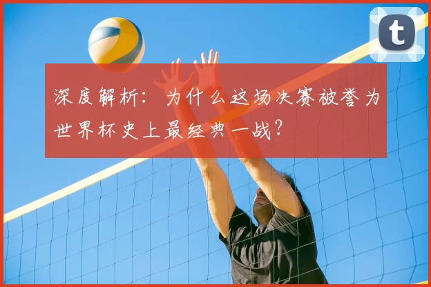 深度解析:为什么这场决赛被誉为世界杯史上最经典一战?