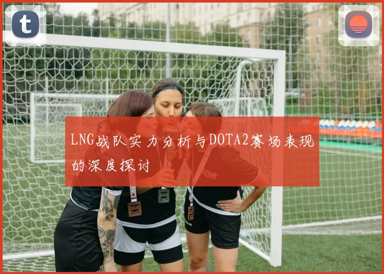 LNG战队实力分析与DOTA2赛场表现的深度探讨
