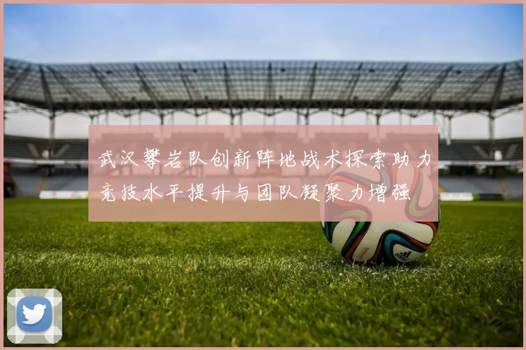武汉攀岩队创新阵地战术探索助力竞技水平提升与团队凝聚力增强