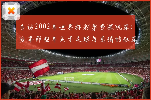 专访2002年世界杯彩票资深玩家：分享那些年关于足球与竞猜的独家记忆