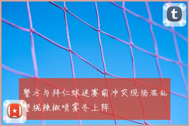 警方与拜仁球迷赛前冲突现场混乱警棍辣椒喷雾齐上阵