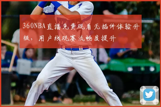 360NBA直播免费观看无插件体验升级，用户线观赛流畅度提升