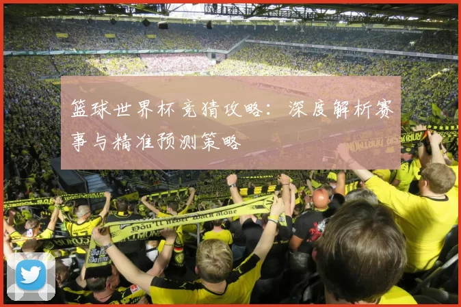 篮球世界杯竞猜攻略:深度解析赛事与精准预测策略