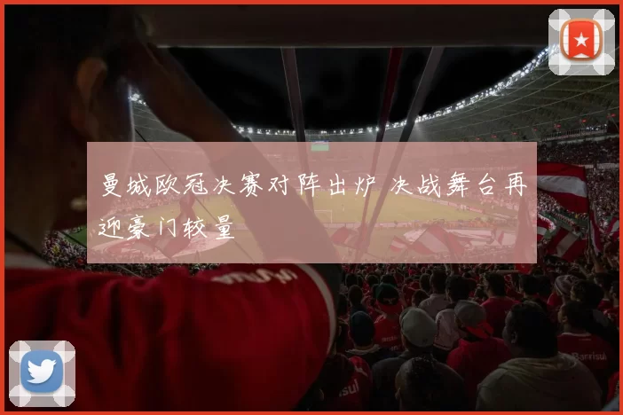 曼城欧冠决赛对阵出炉 决战舞台再迎豪门较量