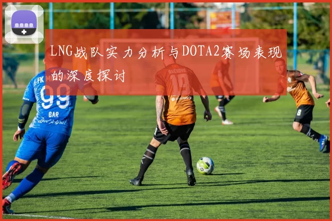 LNG战队实力分析与DOTA2赛场表现的深度探讨