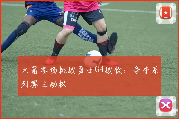 火箭客场挑战勇士G4战役，争夺系列赛主动权