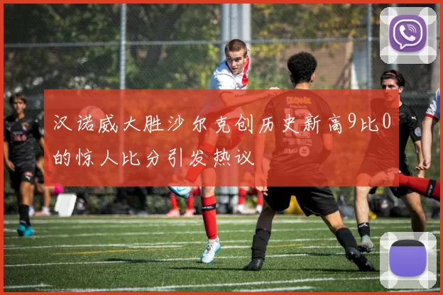 汉诺威大胜沙尔克创历史新高9比0的惊人比分引发热议