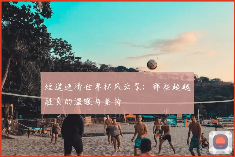 短道速滑世界杯风云录:那些超越胜负的温暖与坚持