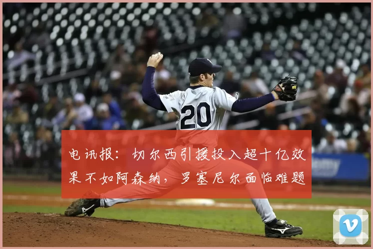 电讯报：切尔西引援投入超十亿效果不如阿森纳，罗塞尼尔面临难题
