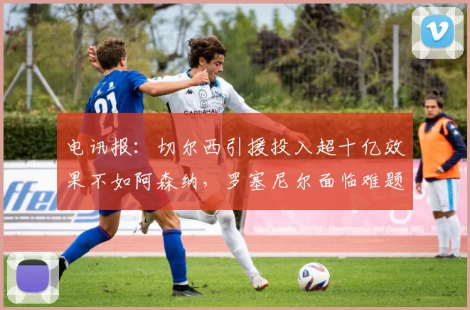 电讯报：切尔西引援投入超十亿效果不如阿森纳，罗塞尼尔面临难题