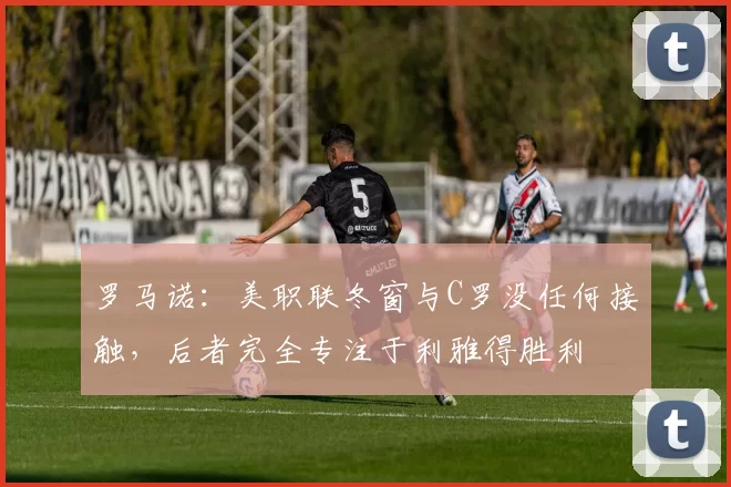 罗马诺：美职联冬窗与C罗没任何接触，后者完全专注于利雅得胜利