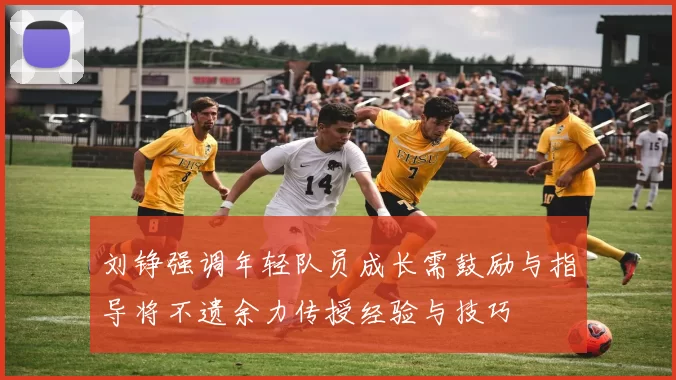 刘铮强调年轻队员成长需鼓励与指导将不遗余力传授经验与技巧