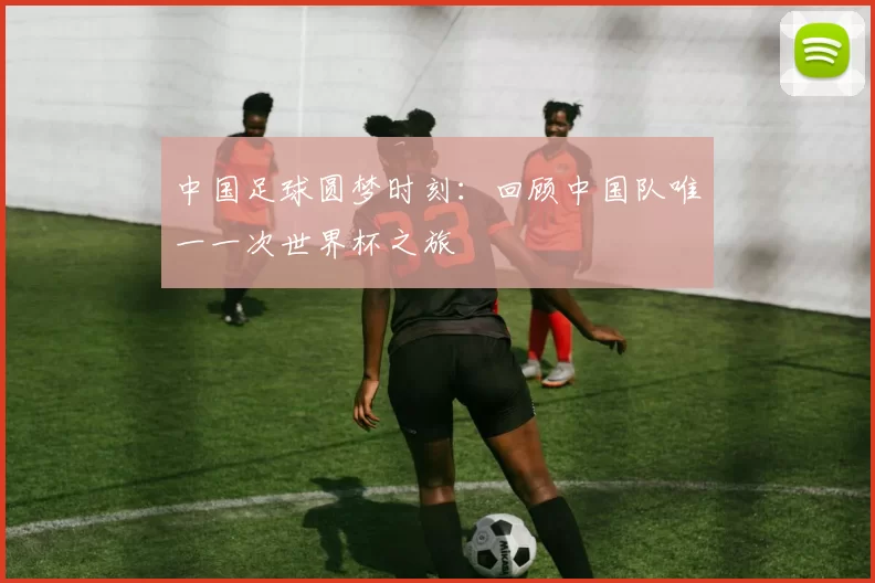中国足球圆梦时刻:回顾中国队唯一一次世界杯之旅
