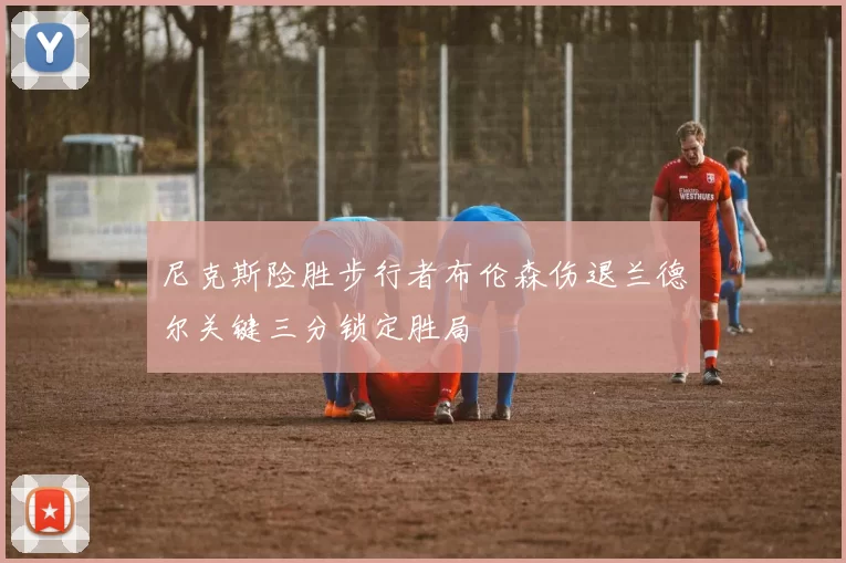 尼克斯险胜步行者布伦森伤退兰德尔关键三分锁定胜局