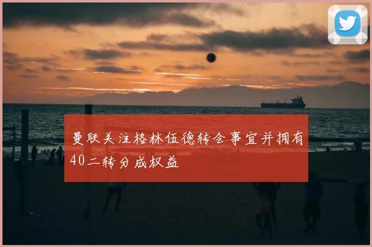 曼联关注格林伍德转会事宜并拥有40二转分成权益